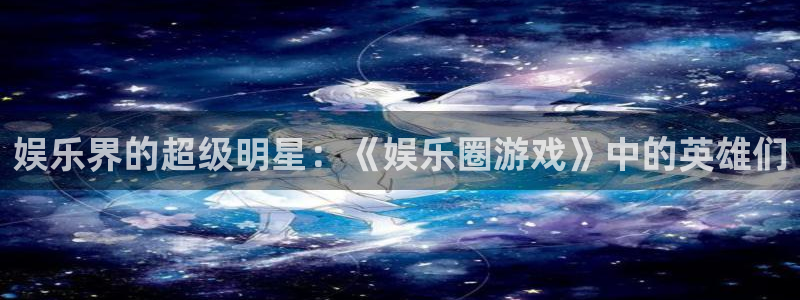 南宫NG怎么下载：娱乐界的超级明星：《娱乐圈游戏》中的英雄们